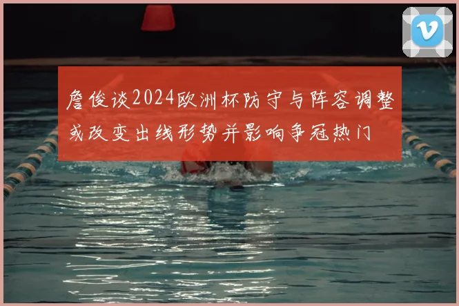 詹俊谈2024欧洲杯防守与阵容调整或改变出线形势并影响争冠热门