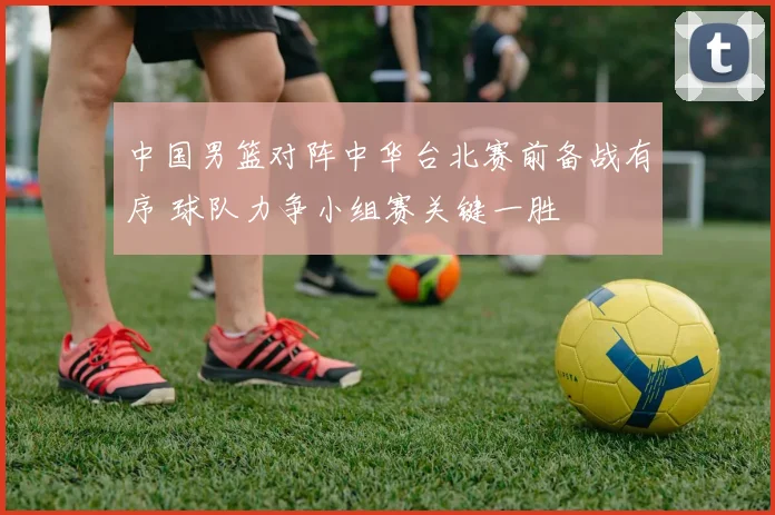 中国男篮对阵中华台北赛前备战有序 球队力争小组赛关键一胜
