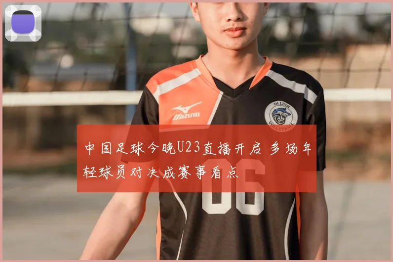 中国足球今晚U23直播开启 多场年轻球员对决成赛事看点