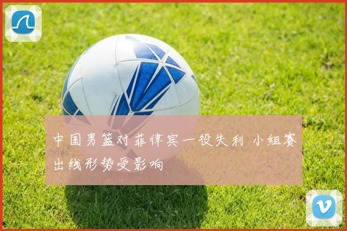中国男篮对菲律宾一役失利 小组赛出线形势受影响