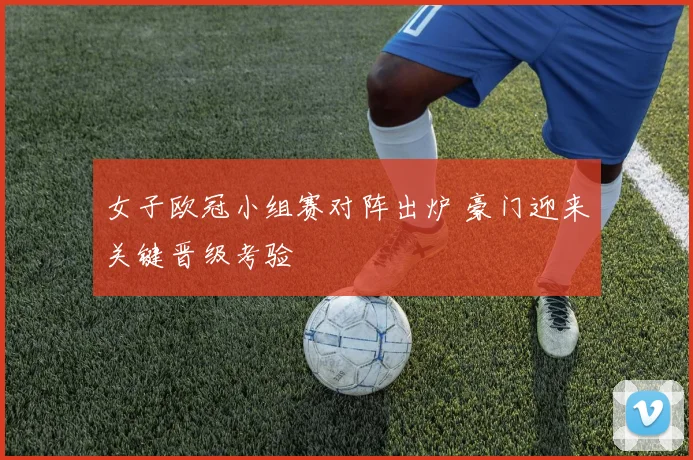 女子欧冠小组赛对阵出炉 豪门迎来关键晋级考验