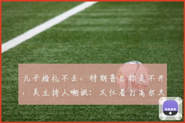 儿子婚礼不去，特朗普自称走不开，美主持人嘲讽：又忙着打高尔夫_白宫_所有人_处理