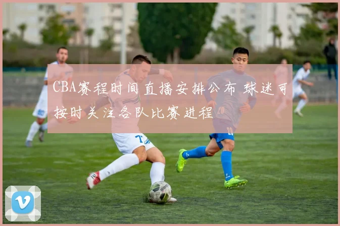 CBA赛程时间直播安排公布 球迷可按时关注各队比赛进程