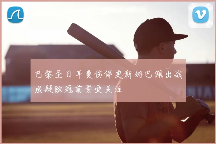 巴黎圣日耳曼伤停更新姆巴佩出战成疑欧冠前景受关注