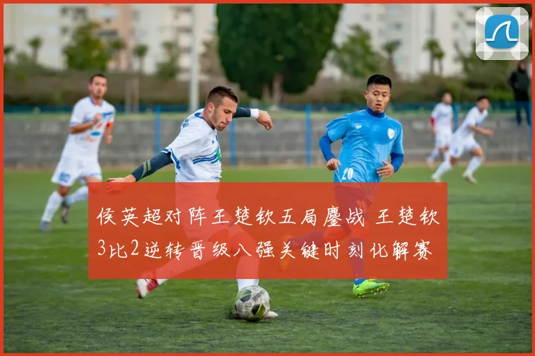 侯英超对阵王楚钦五局鏖战 王楚钦3比2逆转晋级八强关键时刻化解赛点