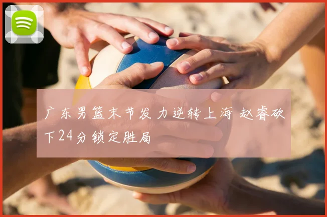 广东男篮末节发力逆转上海 赵睿砍下24分锁定胜局