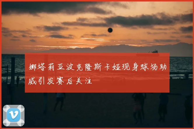 娜塔莉亚波克隆斯卡娅现身球场助威引发赛后关注