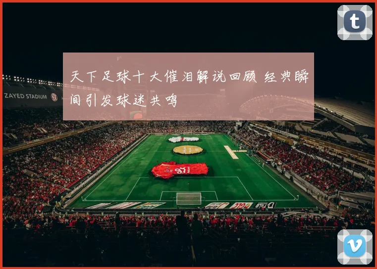 天下足球十大催泪解说回顾 经典瞬间引发球迷共鸣