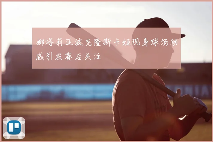 娜塔莉亚波克隆斯卡娅现身球场助威引发赛后关注