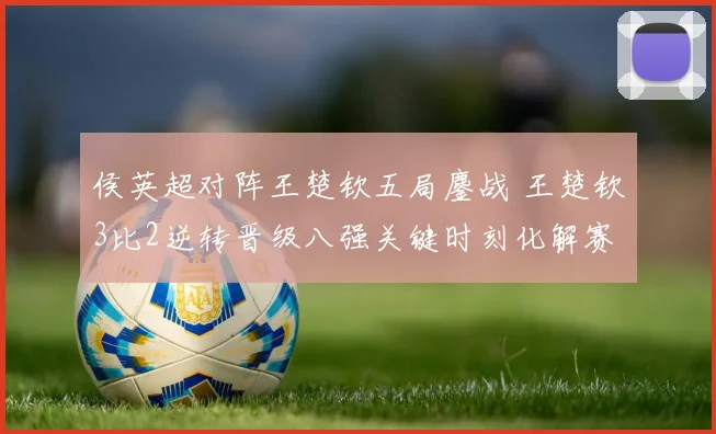 侯英超对阵王楚钦五局鏖战 王楚钦3比2逆转晋级八强关键时刻化解赛点