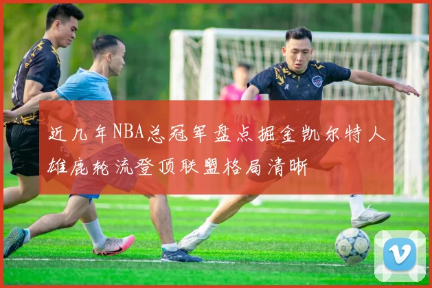 近几年NBA总冠军盘点掘金凯尔特人雄鹿轮流登顶联盟格局清晰