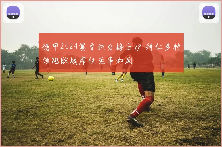 德甲2024赛季积分榜出炉 拜仁多特领跑欧战席位竞争加剧