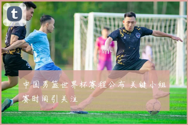 中国男篮世界杯赛程公布 关键小组赛时间引关注