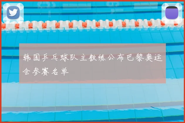 韩国乒乓球队主教练公布巴黎奥运会参赛名单