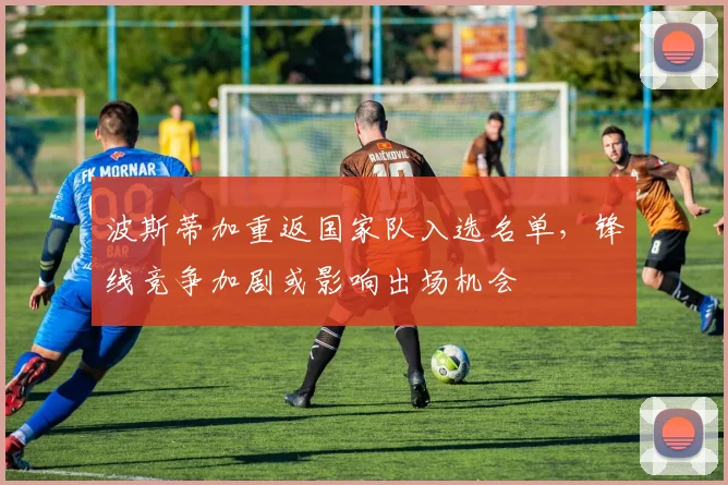 波斯蒂加重返国家队入选名单，锋线竞争加剧或影响出场机会