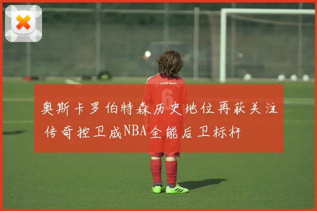 奥斯卡罗伯特森历史地位再获关注 传奇控卫成NBA全能后卫标杆