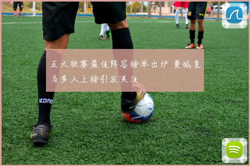 五大联赛最佳阵容榜单出炉 曼城皇马多人上榜引发关注