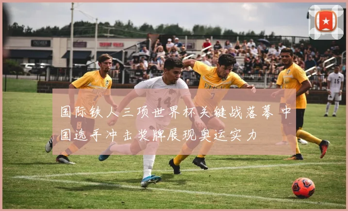 国际铁人三项世界杯关键战落幕 中国选手冲击奖牌展现奥运实力