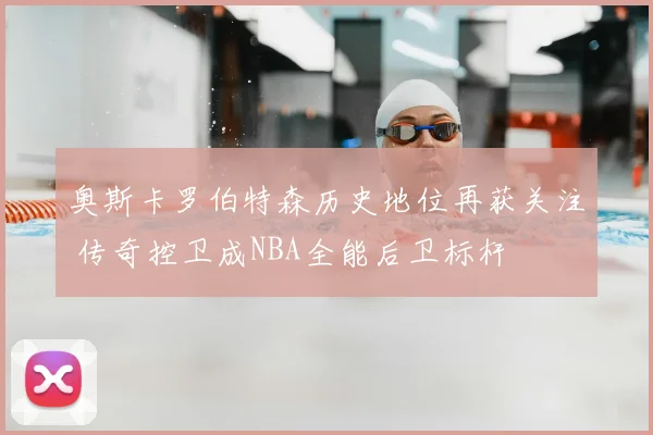 奥斯卡罗伯特森历史地位再获关注 传奇控卫成NBA全能后卫标杆