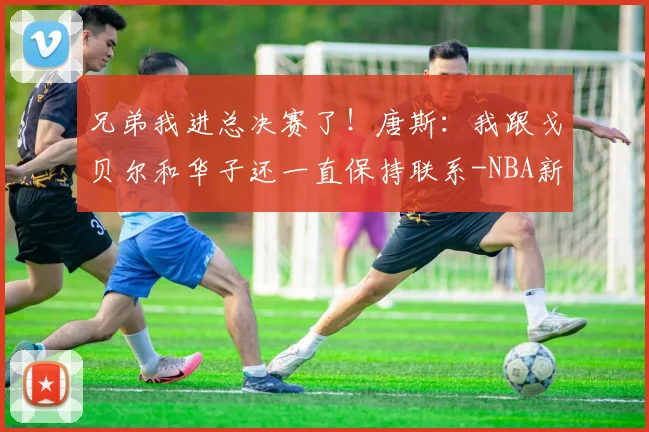 兄弟我进总决赛了！唐斯：我跟戈贝尔和华子还一直保持联系-NBA新闻