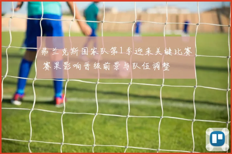 弗兰克斯国家队第1季迎来关键比赛 赛果影响晋级前景与队伍调整