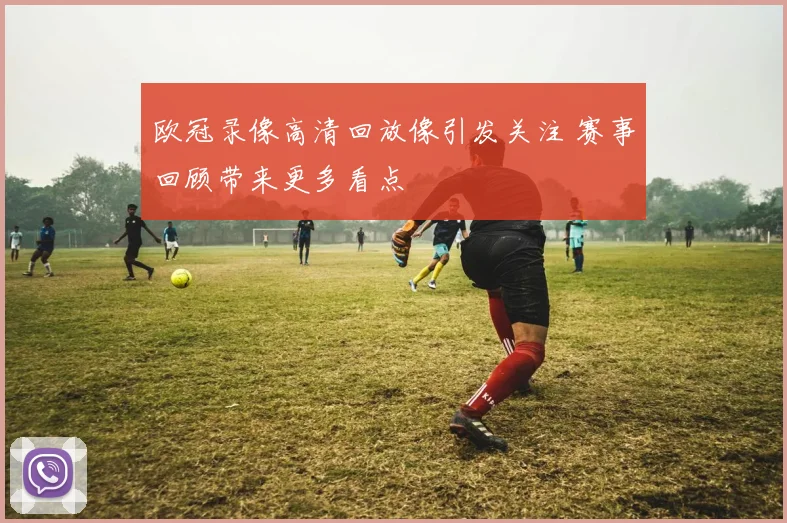 欧冠录像高清回放像引发关注 赛事回顾带来更多看点