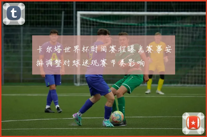 卡尔塔世界杯时间赛程曝光赛事安排调整对球迷观赛节奏影响