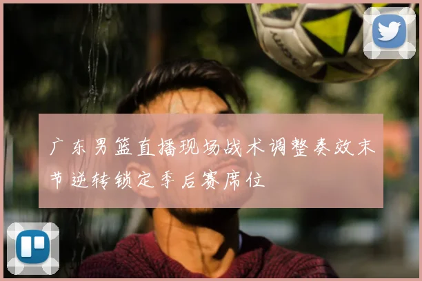 广东男篮直播现场战术调整奏效末节逆转锁定季后赛席位