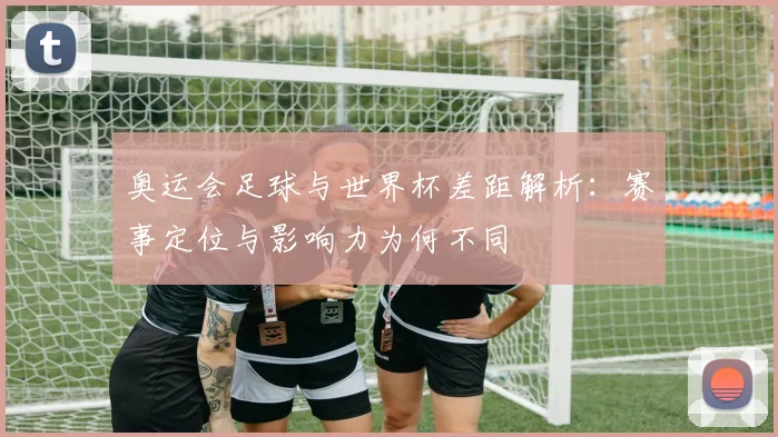 奥运会足球与世界杯差距解析:赛事定位与影响力为何不同
