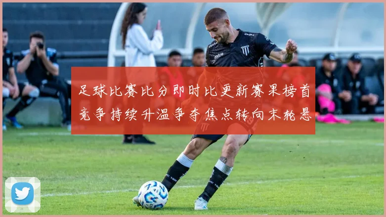 足球比赛比分即时比更新赛果榜首竞争持续升温争夺焦点转向末轮悬念