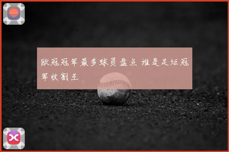 欧冠冠军最多球员盘点 谁是足坛冠军收割王