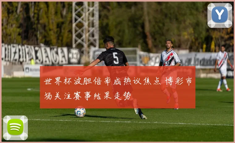世界杯波胆倍率成热议焦点 博彩市场关注赛事结果走势