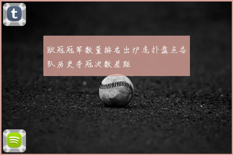 欧冠冠军数量排名出炉虎扑盘点各队历史夺冠次数差距