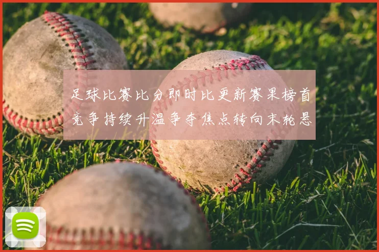足球比赛比分即时比更新赛果榜首竞争持续升温争夺焦点转向末轮悬念